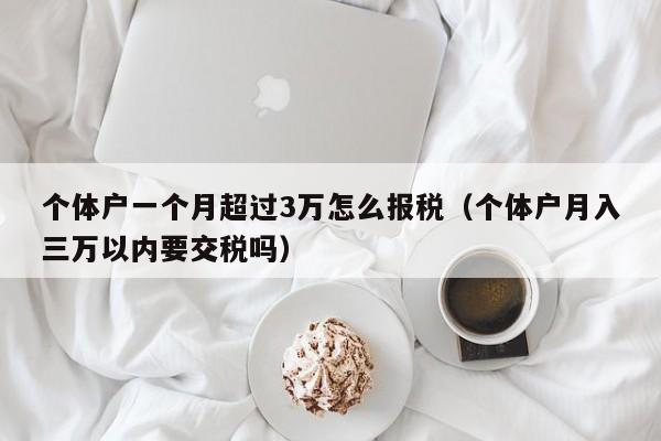 个体户一个月超过3万怎么报税（个体户月入三万以内要交税吗）