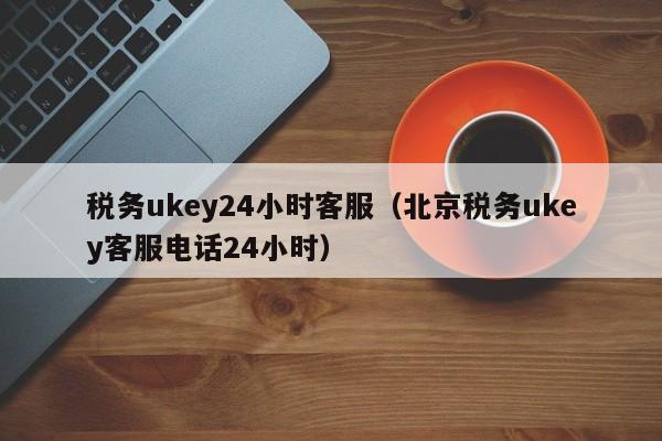 税务ukey24小时客服（北京税务ukey客服电话24小时）