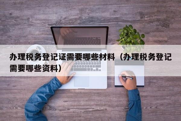 办理税务登记证需要哪些材料（办理税务登记需要哪些资料）