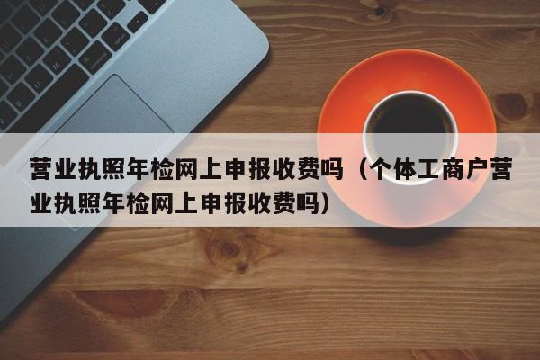 营业执照年检网上申报收费吗（个体工商户营业执照年检网上申报收费吗）