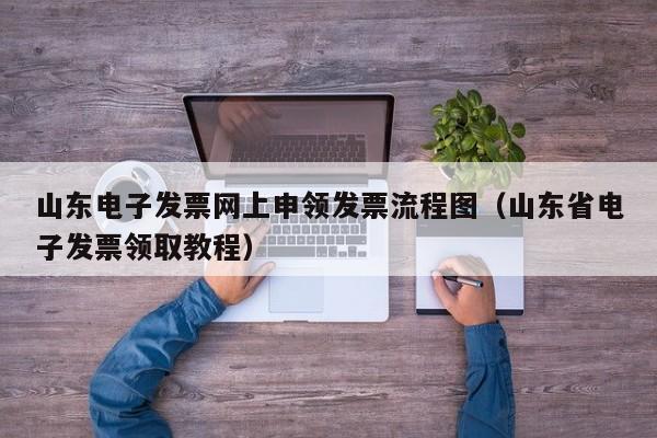 山东电子发票网上申领发票流程图（山东省电子发票领取教程）