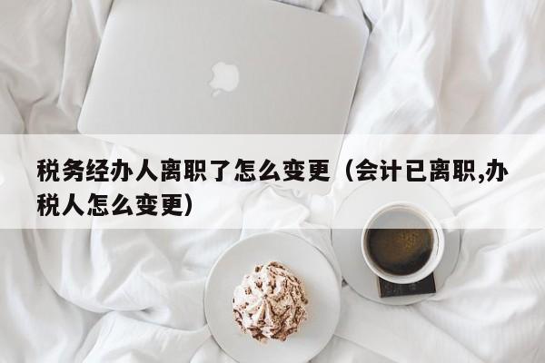 税务经办人离职了怎么变更（会计已离职,办税人怎么变更）