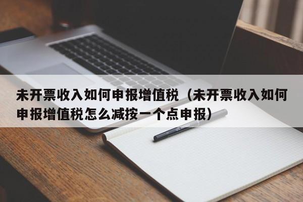 未开票收入如何申报增值税（未开票收入如何申报增值税怎么减按一个点申报）