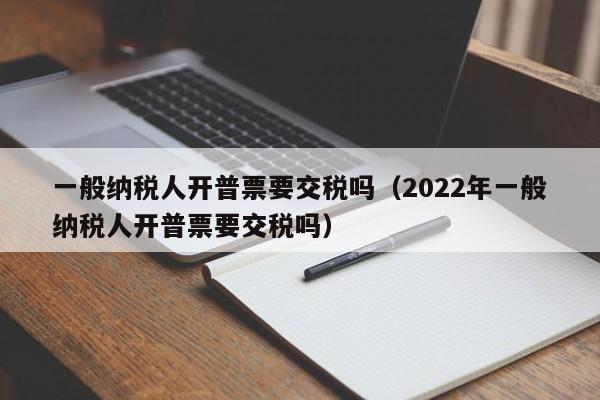 一般纳税人开普票要交税吗（2022年一般纳税人开普票要交税吗）