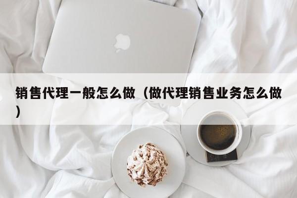 销售代理一般怎么做（做代理销售业务怎么做）