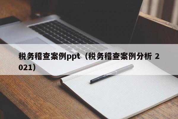 税务稽查案例ppt（税务稽查案例分析 2021）