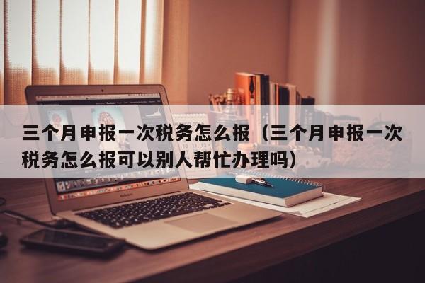 三个月申报一次税务怎么报（三个月申报一次税务怎么报可以别人帮忙办理吗）