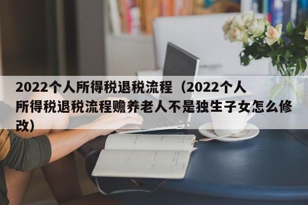 2022个人所得税退税流程（2022个人所得税退税流程赡养老人不是独生子女怎么修改）