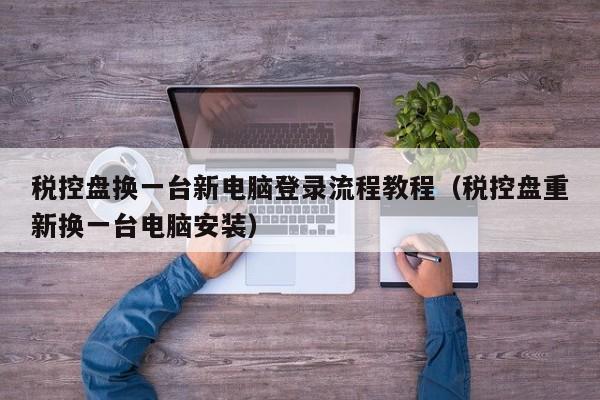 税控盘换一台新电脑登录流程教程（税控盘重新换一台电脑安装）