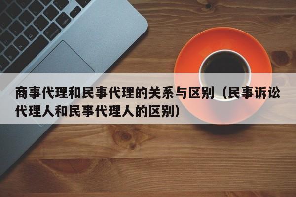 商事代理和民事代理的关系与区别（民事诉讼代理人和民事代理人的区别）