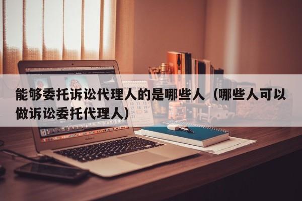 能够委托诉讼代理人的是哪些人（哪些人可以做诉讼委托代理人）