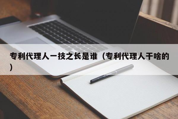 专利代理人一技之长是谁（专利代理人干啥的）