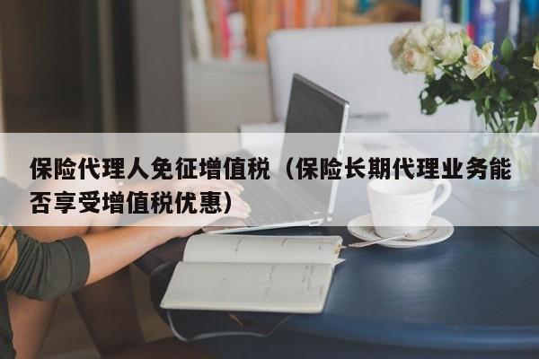 保险代理人免征增值税（保险长期代理业务能否享受增值税优惠）