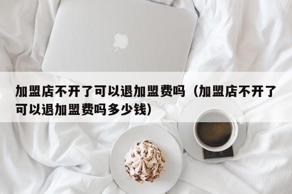 加盟店不开了可以退加盟费吗（加盟店不开了可以退加盟费吗多少钱）