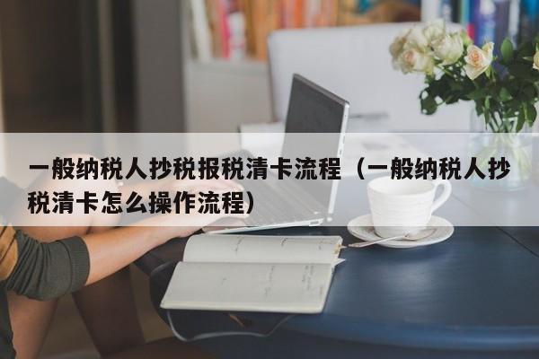 一般纳税人抄税报税清卡流程（一般纳税人抄税清卡怎么操作流程）