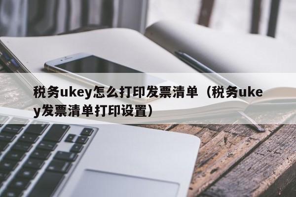 税务ukey怎么打印发票清单（税务ukey发票清单打印设置）