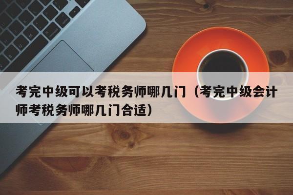 考完中级可以考税务师哪几门（考完中级会计师考税务师哪几门合适）