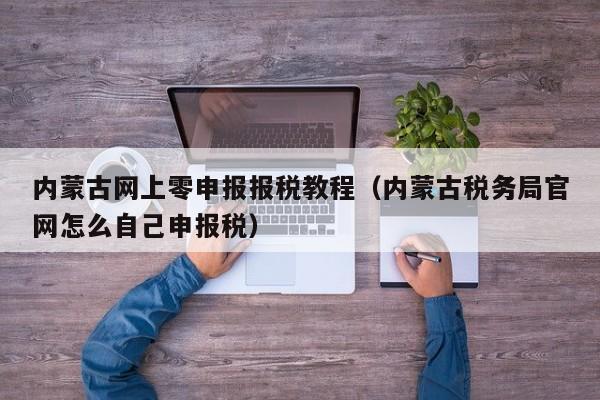 内蒙古网上零申报报税教程（内蒙古税务局官网怎么自己申报税）