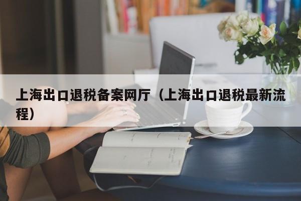 上海出口退税备案网厅（上海出口退税最新流程）