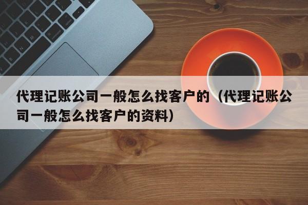 代理记账公司一般怎么找客户的（代理记账公司一般怎么找客户的资料）