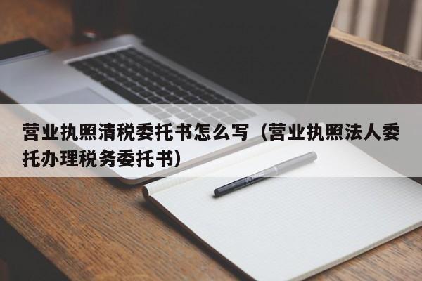 营业执照清税委托书怎么写（营业执照法人委托办理税务委托书）