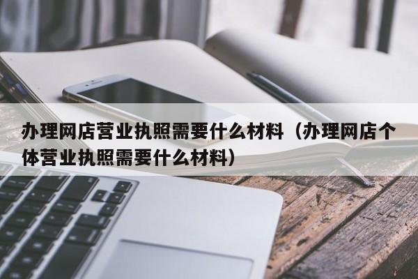 办理网店营业执照需要什么材料（办理网店个体营业执照需要什么材料）