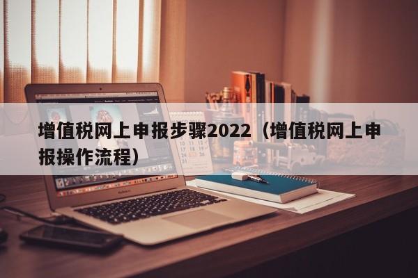 增值税网上申报步骤2022（增值税网上申报操作流程）