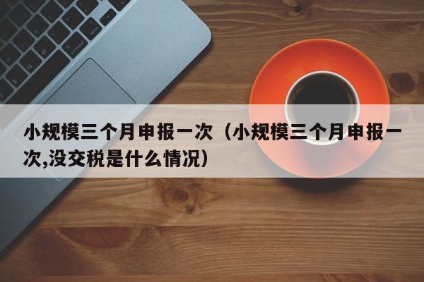 小规模三个月申报一次（小规模三个月申报一次,没交税是什么情况）