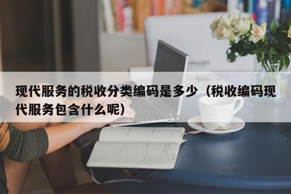 现代服务的税收分类编码是多少（税收编码现代服务包含什么呢）