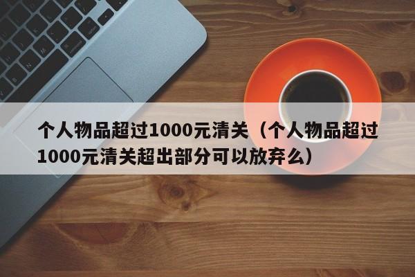 个人物品超过1000元清关（个人物品超过1000元清关超出部分可以放弃么）