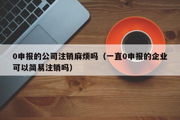 0申报的公司注销麻烦吗（一直0申报的企业可以简易注销吗）