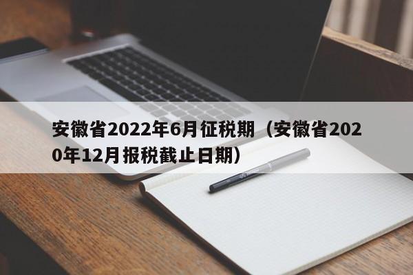 安徽省2022年6月征税期（安徽省2020年12月报税截止日期）