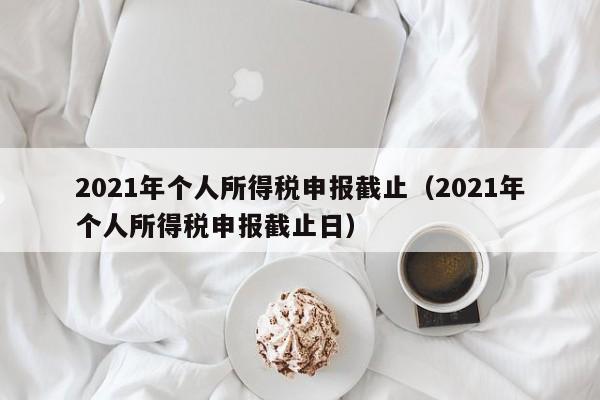 2021年个人所得税申报截止（2021年个人所得税申报截止日）