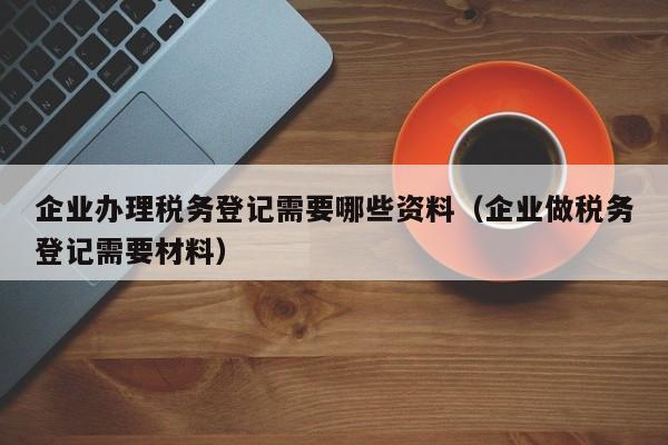 企业办理税务登记需要哪些资料（企业做税务登记需要材料）