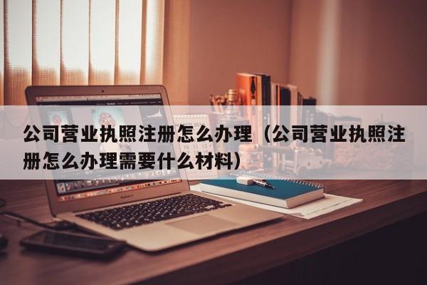 公司营业执照注册怎么办理（公司营业执照注册怎么办理需要什么材料）