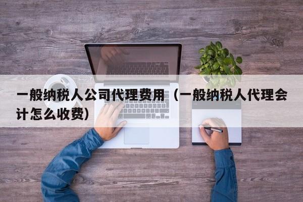 一般纳税人公司代理费用（一般纳税人代理会计怎么收费）