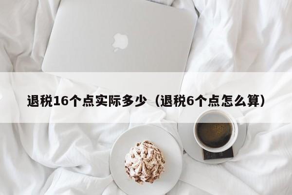 退税16个点实际多少（退税6个点怎么算）