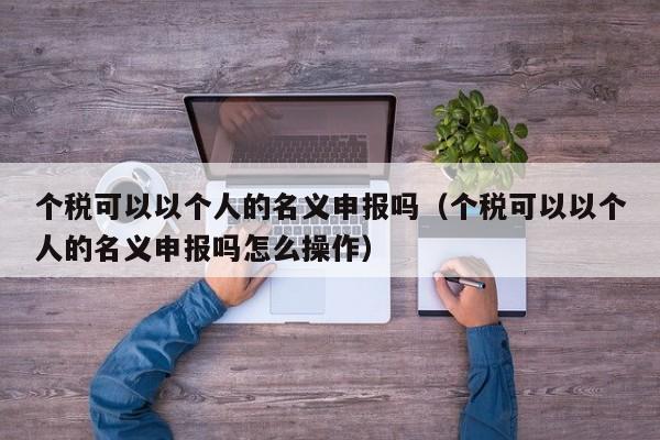 个税可以以个人的名义申报吗（个税可以以个人的名义申报吗怎么操作）