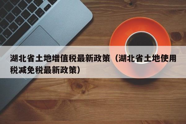 湖北省土地增值税最新政策（湖北省土地使用税减免税最新政策）