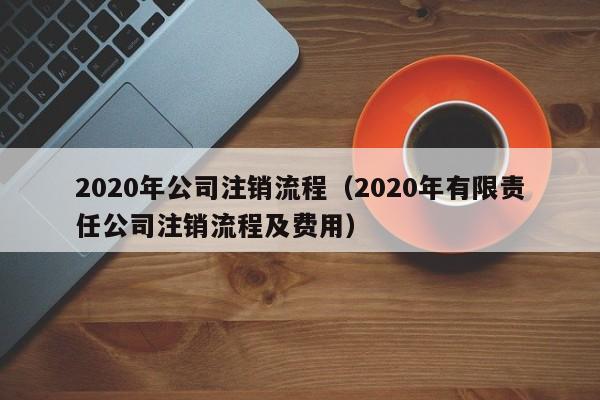 2020年公司注销流程（2020年有限责任公司注销流程及费用）