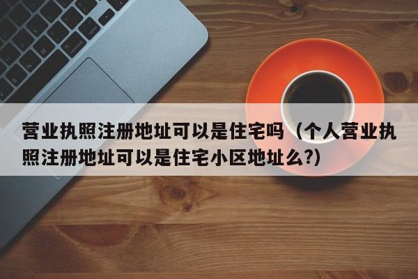 营业执照注册地址可以是住宅吗（个人营业执照注册地址可以是住宅小区地址么?）