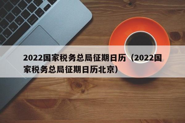 2022国家税务总局征期日历（2022国家税务总局征期日历北京）