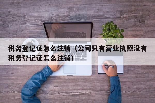 税务登记证怎么注销（公司只有营业执照没有税务登记证怎么注销）