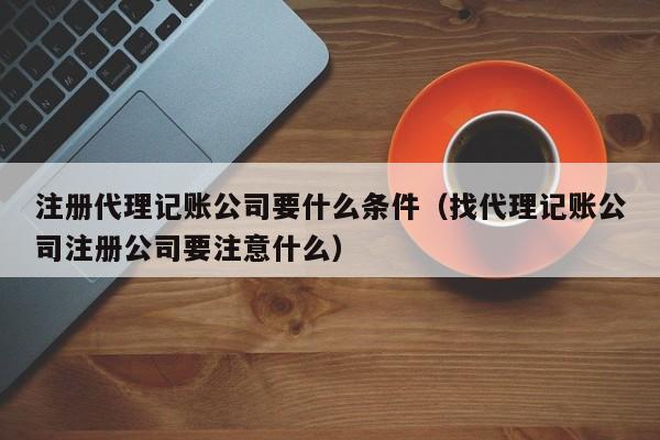 注册代理记账公司要什么条件（找代理记账公司注册公司要注意什么）