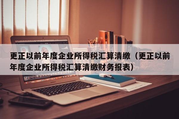 更正以前年度企业所得税汇算清缴（更正以前年度企业所得税汇算清缴财务报表）