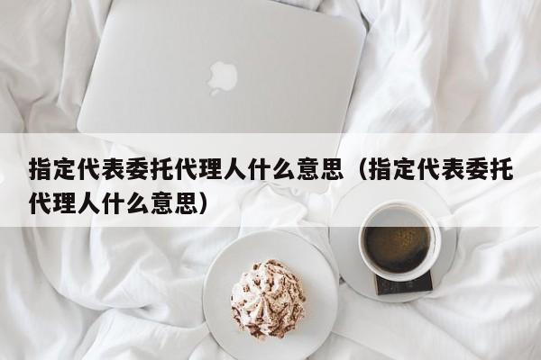 指定代表委托代理人什么意思（指定代表委托代理人什么意思）