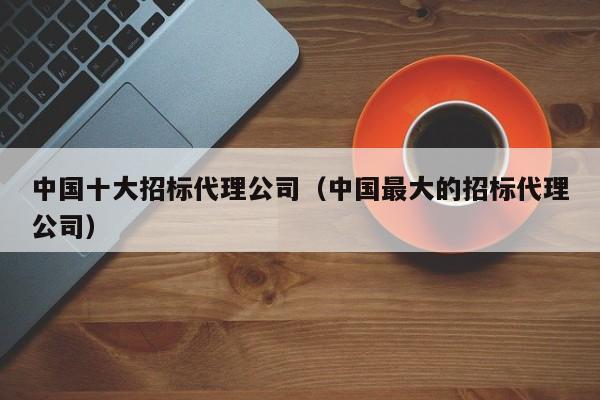 中国十大招标代理公司（中国最大的招标代理公司）