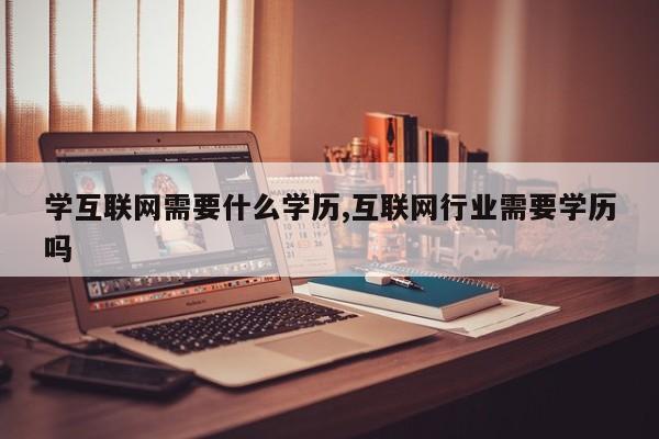 学互联网需要什么学历,互联网行业需要学历吗