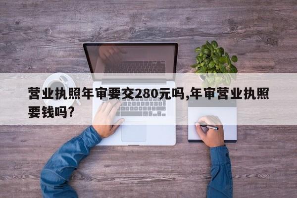 营业执照年审要交280元吗,年审营业执照要钱吗?