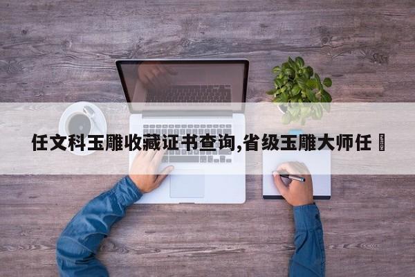 任文科玉雕收藏证书查询,省级玉雕大师任翀